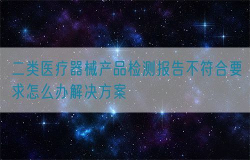 二类医疗器械产品检测报告不符合要求怎么办解决方案(图1) 二类医疗器械产品检测报告不符合要求怎么办解决方案(图1)