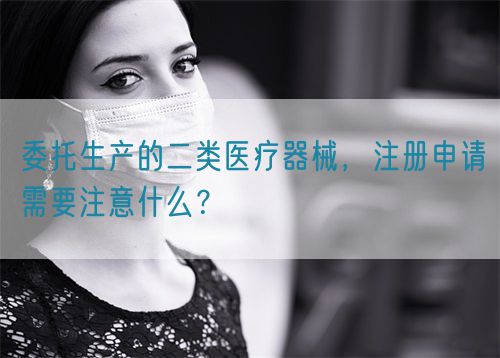 委托生产的二类医疗器械,注册申请需要注意什么?(图1) 委托生产的二类医疗器械,注册申请需要注意什么?(图1)