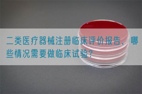 二类医疗器械注册临床评价报告，哪些情况需要做临床试验？(图1)