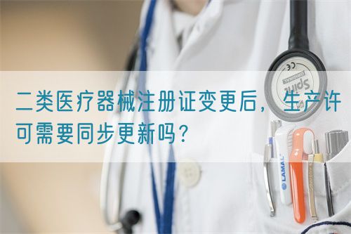 二类医疗器械注册证变更后,生产许可需要同步更新吗?(图1) 二类医疗器械注册证变更后,生产许可需要同步更新吗?(图1)