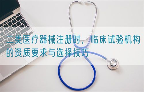 二类医疗器械注册时，临床试验机构的资质要求与选择技巧(图1)